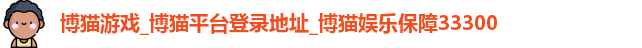 博猫游戏_博猫平台登录地址_博猫娱乐保障33300